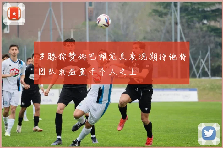 罗滕称赞姆巴佩完美表现期待他将团队利益置于个人之上