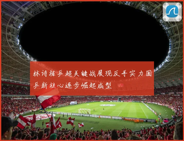 林诗栋乒超关键战展现反手实力国乒新核心逐步崛起成型