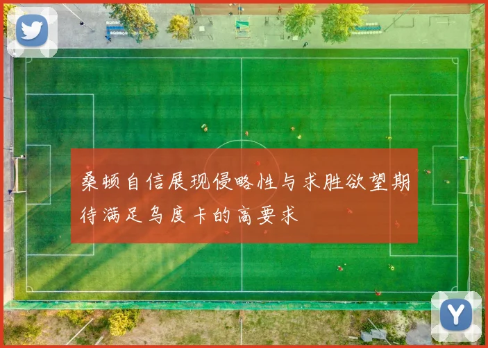 桑顿自信展现侵略性与求胜欲望期待满足乌度卡的高要求