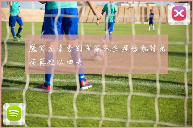 魔笛无奈告别国家队生涯感慨时光荏苒难以回头
