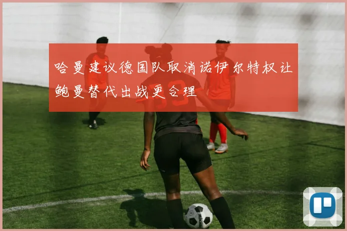 哈曼建议德国队取消诺伊尔特权让鲍曼替代出战更合理