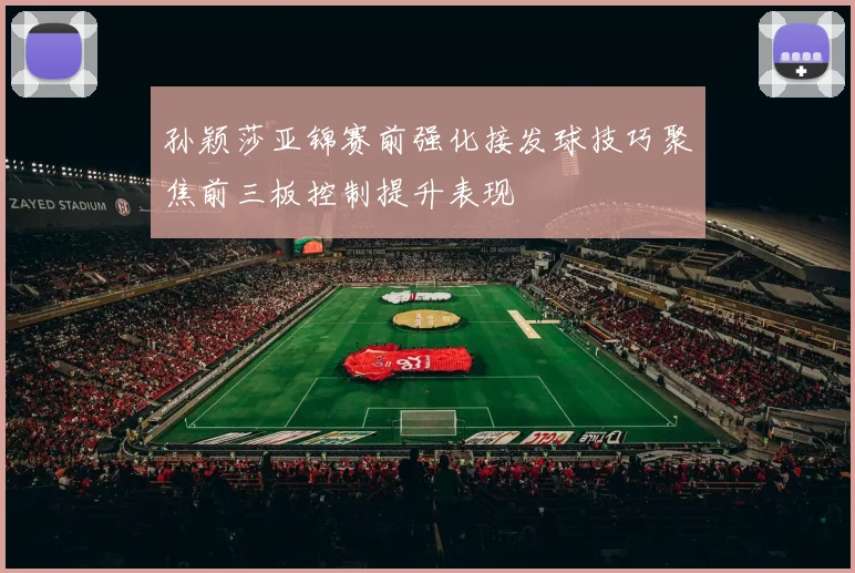 孙颖莎亚锦赛前强化接发球技巧聚焦前三板控制提升表现