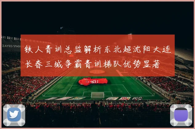 铁人青训总监解析东北超沈阳大连长春三城争霸青训梯队优势显著