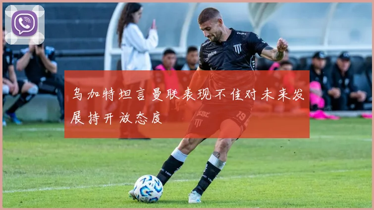 乌加特坦言曼联表现不佳对未来发展持开放态度