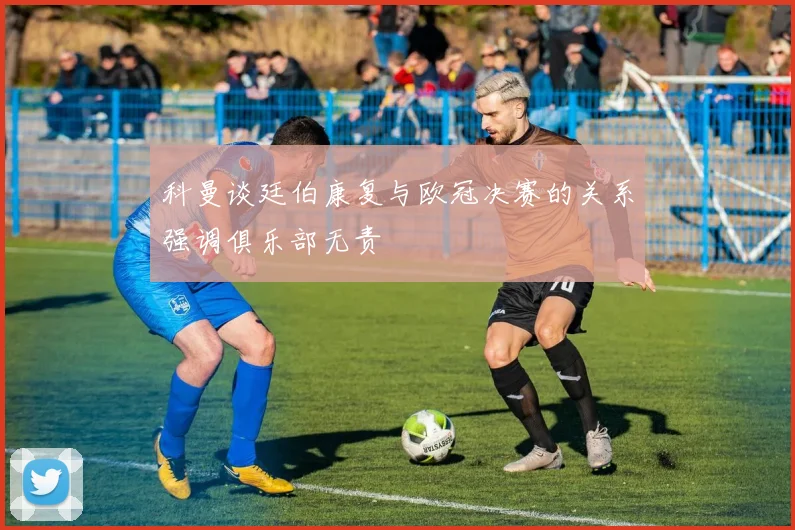 科曼谈廷伯康复与欧冠决赛的关系强调俱乐部无责