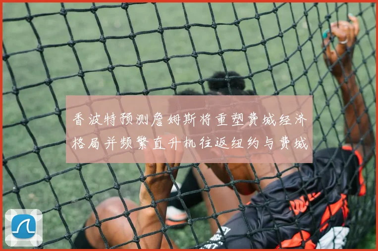 香波特预测詹姆斯将重塑费城经济格局并频繁直升机往返纽约与费城