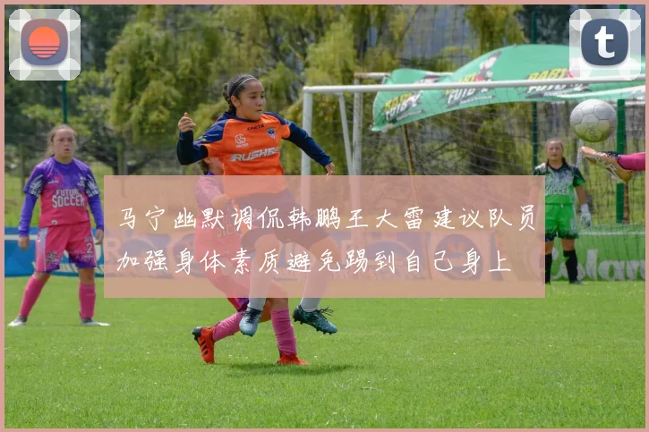 马宁幽默调侃韩鹏王大雷建议队员加强身体素质避免踢到自己身上