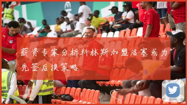 薪资专家分析科林斯加盟活塞或为先签后换策略