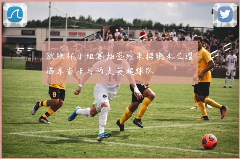 欧联杯小组赛抽签结果揭晓米兰遭遇本菲卡与两支英超球队