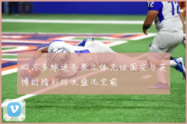 四万多球迷齐聚工体见证国安与英博的精彩对决盛况空前