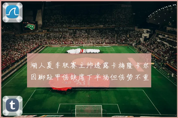 湖人夏季联赛主帅透露卡梅隆卡尔因脚趾甲伤缺席下半场但伤势不重