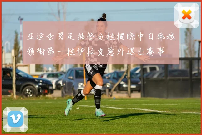 亚运会男足抽签分档揭晓中日韩越领衔第一档伊拉克意外退出赛事
