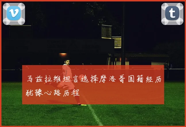 马兹拉维坦言选择摩洛哥国籍经历犹豫心路历程