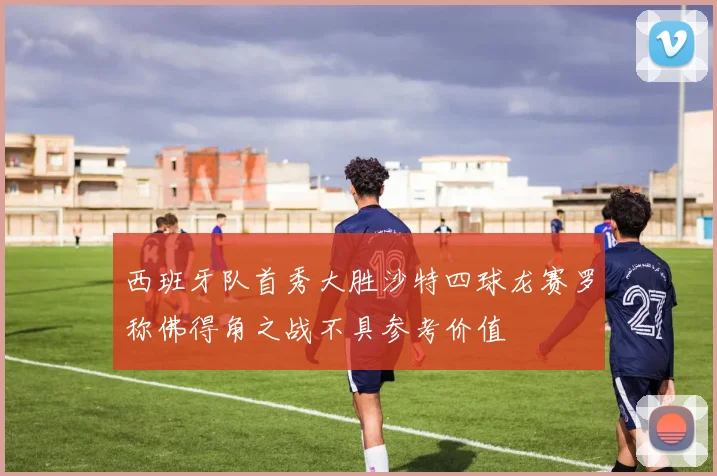 西班牙队首秀大胜沙特四球龙赛罗称佛得角之战不具参考价值