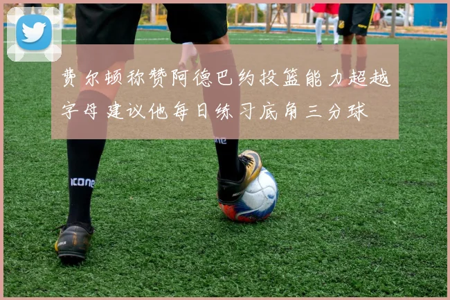 费尔顿称赞阿德巴约投篮能力超越字母建议他每日练习底角三分球