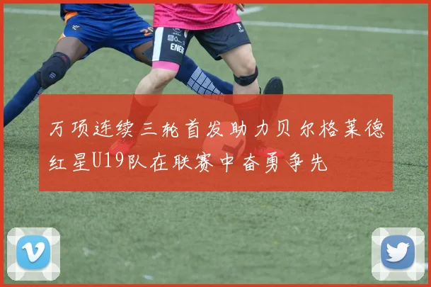 万项连续三轮首发助力贝尔格莱德红星U19队在联赛中奋勇争先